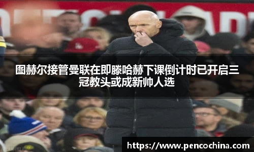 图赫尔接管曼联在即滕哈赫下课倒计时已开启三冠教头或成新帅人选